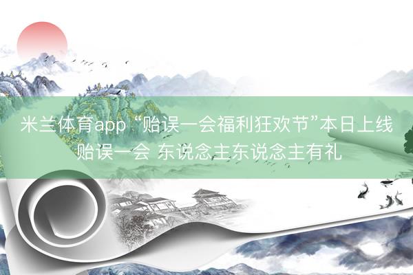 米兰体育app “贻误一会福利狂欢节”本日上线 贻误一会 东说念主东说念主有礼