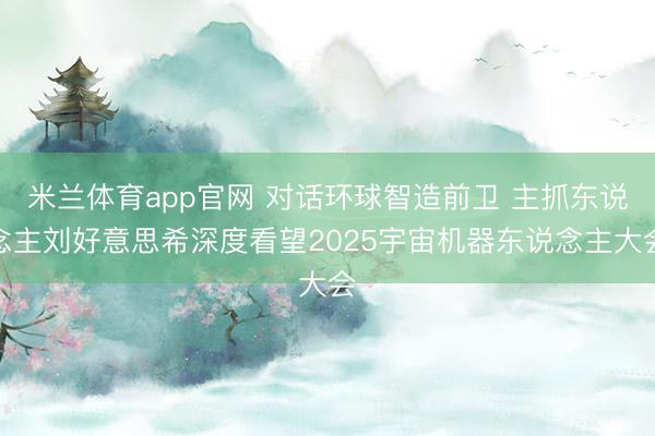 米兰体育app官网 对话环球智造前卫 主抓东说念主刘好意思希深度看望2025宇宙机器东说念主大会