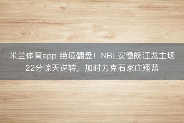 米兰体育app 绝境翻盘！NBL安徽皖江龙主场22分惊天逆转，加时力克石家庄翔蓝