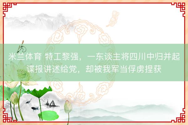 米兰体育 特工黎强，一东谈主将四川中归并起谍报讲述给党，却被我军当俘虏捏获