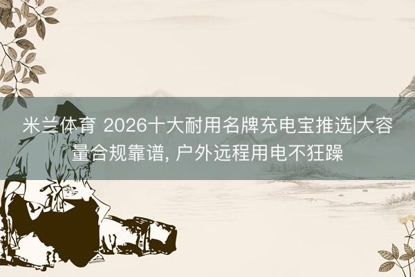 米兰体育 2026十大耐用名牌充电宝推选|大容量合规靠谱, 户外远程用电不狂躁
